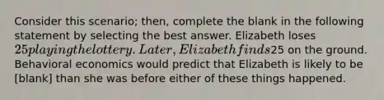 Consider this scenario; then, complete the blank in the following statement by selecting the best answer. Elizabeth loses 25 playing the lottery. Later, Elizabeth finds25 on the ground. Behavioral economics would predict that Elizabeth is likely to be [blank] than she was before either of these things happened.