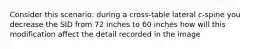 Consider this scenario: during a cross-table lateral c-spine you decrease the SID from 72 inches to 60 inches how will this modification affect the detail recorded in the image