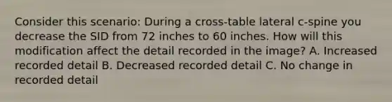 Consider this scenario: During a cross-table lateral c-spine you decrease the SID from 72 inches to 60 inches. How will this modification affect the detail recorded in the image? A. Increased recorded detail B. Decreased recorded detail C. No change in recorded detail