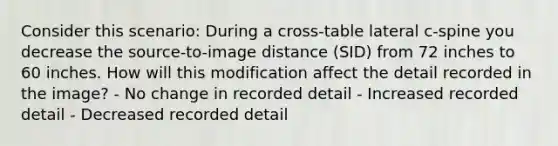 Consider this scenario: During a cross-table lateral c-spine you decrease the source-to-image distance (SID) from 72 inches to 60 inches. How will this modification affect the detail recorded in the image? - No change in recorded detail - Increased recorded detail - Decreased recorded detail