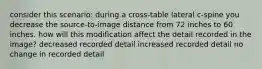 consider this scenario: during a cross-table lateral c-spine you decrease the source-to-image distance from 72 inches to 60 inches. how will this modification affect the detail recorded in the image? decreased recorded detail increased recorded detail no change in recorded detail