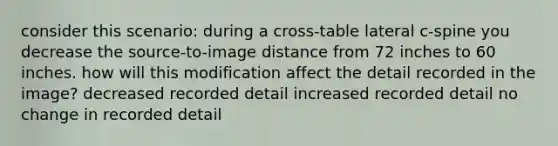 consider this scenario: during a cross-table lateral c-spine you decrease the source-to-image distance from 72 inches to 60 inches. how will this modification affect the detail recorded in the image? decreased recorded detail increased recorded detail no change in recorded detail