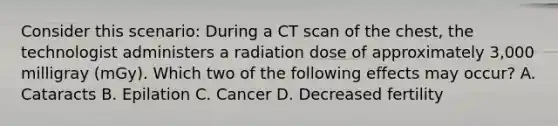 Consider this scenario: During a CT scan of the chest, the technologist administers a radiation dose of approximately 3,000 milligray (mGy). Which two of the following effects may occur? A. Cataracts B. Epilation C. Cancer D. Decreased fertility