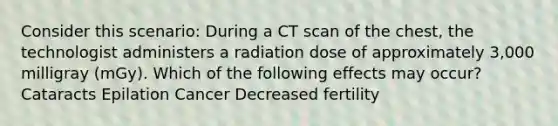 Consider this scenario: During a CT scan of the chest, the technologist administers a radiation dose of approximately 3,000 milligray (mGy). Which of the following effects may occur? Cataracts Epilation Cancer Decreased fertility