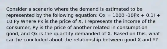 Consider a scenario where the demand is estimated to be represented by the following equation: Qx = 1000 -10Px + 0.1I + 10 Py Where Px is the price of X, I represents the income of the consumer, Py is the price of another related in consumption good, and Qx is the quantity demanded of X. Based on this, what can be concluded about the relationship between good X and Y?