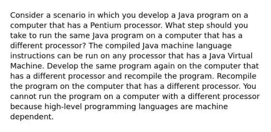 Consider a scenario in which you develop a Java program on a computer that has a Pentium processor. What step should you take to run the same Java program on a computer that has a different processor? The compiled Java machine language instructions can be run on any processor that has a Java Virtual Machine. Develop the same program again on the computer that has a different processor and recompile the program. Recompile the program on the computer that has a different processor. You cannot run the program on a computer with a different processor because high-level programming languages are machine dependent.