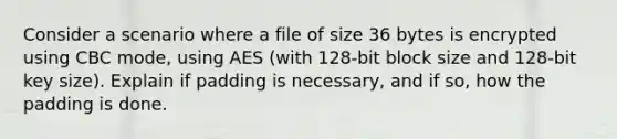 Consider a scenario where a file of size 36 bytes is encrypted using CBC mode, using AES (with 128-bit block size and 128-bit key size). Explain if padding is necessary, and if so, how the padding is done.