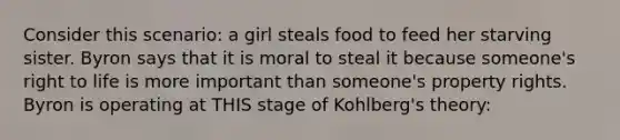 Consider this scenario: a girl steals food to feed her starving sister. Byron says that it is moral to steal it because someone's right to life is more important than someone's property rights. Byron is operating at THIS stage of Kohlberg's theory: