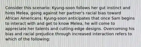 Consider this scenario: Kyung-soon follows her gut instinct and hires Melea, going against her partner's racial bias toward African Americans. Kyung-soon anticipates that once Sam begins to interact with and get to know Melea, he will come to appreciate her talents and cutting-edge designs. Overcoming his bias and racial prejudice through increased interaction refers to which of the following: