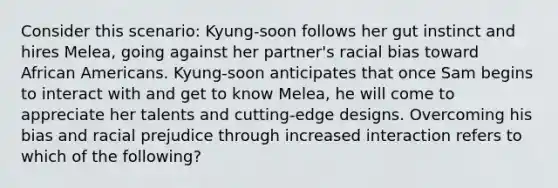 Consider this scenario: Kyung-soon follows her gut instinct and hires Melea, going against her partner's racial bias toward African Americans. Kyung-soon anticipates that once Sam begins to interact with and get to know Melea, he will come to appreciate her talents and cutting-edge designs. Overcoming his bias and racial prejudice through increased interaction refers to which of the following?