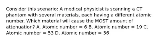 Consider this scenario: A medical physicist is scanning a CT phantom with several materials, each having a different atomic number. Which material will cause the MOST amount of attenuation? A. Atomic number = 6 B. Atomic number = 19 C. Atomic number = 53 D. Atomic number = 56