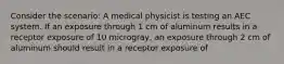 Consider the scenario: A medical physicist is testing an AEC system. If an exposure through 1 cm of aluminum results in a receptor exposure of 10 microgray, an exposure through 2 cm of aluminum should result in a receptor exposure of