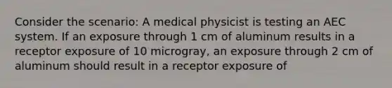 Consider the scenario: A medical physicist is testing an AEC system. If an exposure through 1 cm of aluminum results in a receptor exposure of 10 microgray, an exposure through 2 cm of aluminum should result in a receptor exposure of