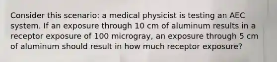 Consider this scenario: a medical physicist is testing an AEC system. If an exposure through 10 cm of aluminum results in a receptor exposure of 100 microgray, an exposure through 5 cm of aluminum should result in how much receptor exposure?