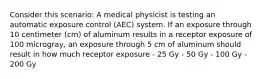 Consider this scenario: A medical physicist is testing an automatic exposure control (AEC) system. If an exposure through 10 centimeter (cm) of aluminum results in a receptor exposure of 100 microgray, an exposure through 5 cm of aluminum should result in how much receptor exposure - 25 Gy - 50 Gy - 100 Gy - 200 Gy