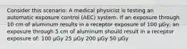 Consider this scenario: A medical physicist is testing an automatic exposure control (AEC) system. If an exposure through 10 cm of aluminum results in a receptor exposure of 100 µGy, an exposure through 5 cm of aluminum should result in a receptor exposure of: 100 µGy 25 µGy 200 µGy 50 µGy