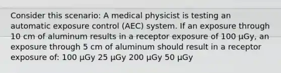 Consider this scenario: A medical physicist is testing an automatic exposure control (AEC) system. If an exposure through 10 cm of aluminum results in a receptor exposure of 100 µGy, an exposure through 5 cm of aluminum should result in a receptor exposure of: 100 µGy 25 µGy 200 µGy 50 µGy