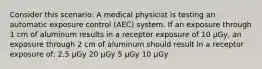 Consider this scenario: A medical physicist is testing an automatic exposure control (AEC) system. If an exposure through 1 cm of aluminum results in a receptor exposure of 10 µGy, an exposure through 2 cm of aluminum should result in a receptor exposure of: 2.5 µGy 20 µGy 5 µGy 10 µGy