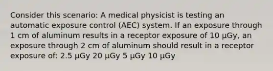 Consider this scenario: A medical physicist is testing an automatic exposure control (AEC) system. If an exposure through 1 cm of aluminum results in a receptor exposure of 10 µGy, an exposure through 2 cm of aluminum should result in a receptor exposure of: 2.5 µGy 20 µGy 5 µGy 10 µGy