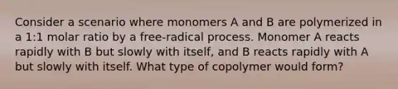 Consider a scenario where monomers A and B are polymerized in a 1:1 molar ratio by a free-radical process. Monomer A reacts rapidly with B but slowly with itself, and B reacts rapidly with A but slowly with itself. What type of copolymer would form?