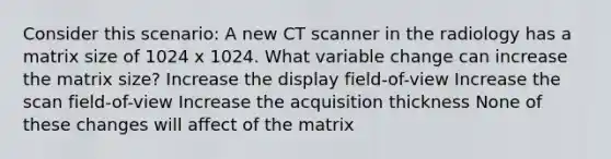 Consider this scenario: A new CT scanner in the radiology has a matrix size of 1024 x 1024. What variable change can increase the matrix size? Increase the display field-of-view Increase the scan field-of-view Increase the acquisition thickness None of these changes will affect of the matrix