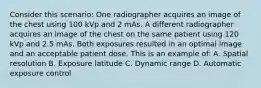 Consider this scenario: One radiographer acquires an image of the chest using 100 kVp and 2 mAs. A different radiographer acquires an image of the chest on the same patient using 120 kVp and 2.5 mAs. Both exposures resulted in an optimal image and an acceptable patient dose. This is an example of: A. Spatial resolution B. Exposure latitude C. Dynamic range D. Automatic exposure control