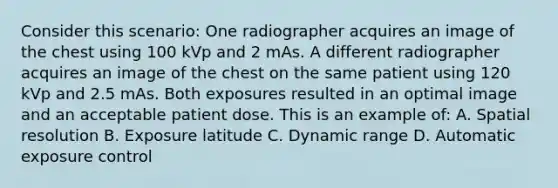 Consider this scenario: One radiographer acquires an image of the chest using 100 kVp and 2 mAs. A different radiographer acquires an image of the chest on the same patient using 120 kVp and 2.5 mAs. Both exposures resulted in an optimal image and an acceptable patient dose. This is an example of: A. Spatial resolution B. Exposure latitude C. Dynamic range D. Automatic exposure control