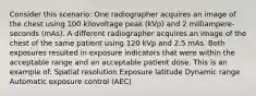 Consider this scenario: One radiographer acquires an image of the chest using 100 kilovoltage peak (kVp) and 2 milliampere- seconds (mAs). A different radiographer acquires an image of the chest of the same patient using 120 kVp and 2.5 mAs. Both exposures resulted in exposure indicators that were within the acceptable range and an acceptable patient dose. This is an example of: Spatial resolution Exposure latitude Dynamic range Automatic exposure control (AEC)