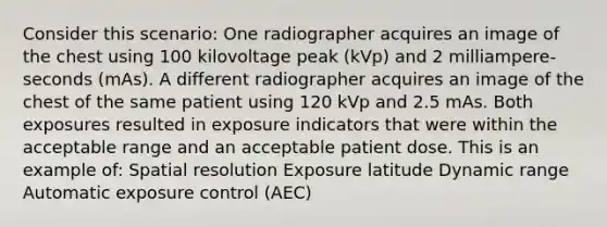 Consider this scenario: One radiographer acquires an image of the chest using 100 kilovoltage peak (kVp) and 2 milliampere- seconds (mAs). A different radiographer acquires an image of the chest of the same patient using 120 kVp and 2.5 mAs. Both exposures resulted in exposure indicators that were within the acceptable range and an acceptable patient dose. This is an example of: Spatial resolution Exposure latitude Dynamic range Automatic exposure control (AEC)