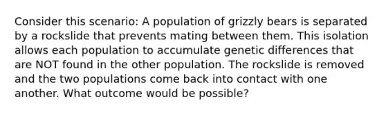 Consider this scenario: A population of grizzly bears is separated by a rockslide that prevents mating between them. This isolation allows each population to accumulate genetic differences that are NOT found in the other population. The rockslide is removed and the two populations come back into contact with one another. What outcome would be possible?