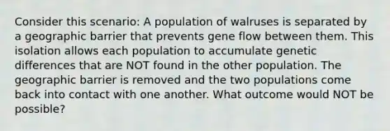 Consider this scenario: A population of walruses is separated by a geographic barrier that prevents gene flow between them. This isolation allows each population to accumulate genetic differences that are NOT found in the other population. The geographic barrier is removed and the two populations come back into contact with one another. What outcome would NOT be possible?