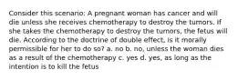 Consider this scenario: A pregnant woman has cancer and will die unless she receives chemotherapy to destroy the tumors. If she takes the chemotherapy to destroy the tumors, the fetus will die. According to the doctrine of double effect, is it morally permissible for her to do so? a. no b. no, unless the woman dies as a result of the chemotherapy c. yes d. yes, as long as the intention is to kill the fetus