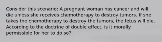 Consider this scenario: A pregnant woman has cancer and will die unless she receives chemotherapy to destroy tumors. If she takes the chemotherapy to destroy the tumors, the fetus will die. According to the doctrine of double effect, is it morally permissible for her to do so?