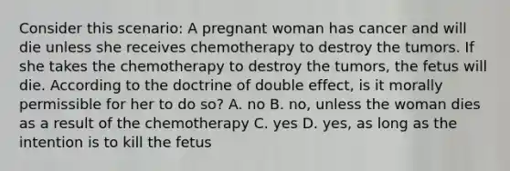 Consider this scenario: A pregnant woman has cancer and will die unless she receives chemotherapy to destroy the tumors. If she takes the chemotherapy to destroy the tumors, the fetus will die. According to the doctrine of double effect, is it morally permissible for her to do so? A. no B. no, unless the woman dies as a result of the chemotherapy C. yes D. yes, as long as the intention is to kill the fetus