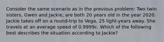 Consider the same scenario as in the previous problem: Two twin sisters, Gwen and Jackie, are both 20 years old in the year 2020. Jackie takes off on a round-trip to Vega, 25 light-years away. She travels at an average speed of 0.9999c. Which of the following best describes the situation according to Jackie?