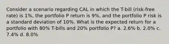 Consider a scenario regarding CAL in which the T-bill (risk-free rate) is 1%, the portfolio P return is 9%, and the portfolio P risk is a standard deviation of 10%. What is the expected return for a portfolio with 80% T-bills and 20% portfolio P? a. 2.6% b. 2.0% c. 7.4% d. 8.0%