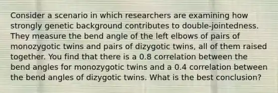 Consider a scenario in which researchers are examining how strongly genetic background contributes to double-jointedness. They measure the bend angle of the left elbows of pairs of monozygotic twins and pairs of dizygotic twins, all of them raised together. You find that there is a 0.8 correlation between the bend angles for monozygotic twins and a 0.4 correlation between the bend angles of dizygotic twins. What is the best conclusion?