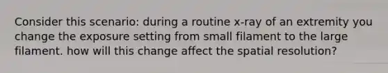 Consider this scenario: during a routine x-ray of an extremity you change the exposure setting from small filament to the large filament. how will this change affect the spatial resolution?