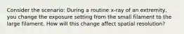 Consider the scenario: During a routine x-ray of an extremity, you change the exposure setting from the small filament to the large filament. How will this change affect spatial resolution?