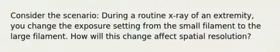 Consider the scenario: During a routine x-ray of an extremity, you change the exposure setting from the small filament to the large filament. How will this change affect spatial resolution?