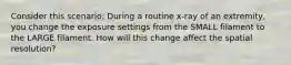 Consider this scenario: During a routine x-ray of an extremity, you change the exposure settings from the SMALL filament to the LARGE filament. How will this change affect the spatial resolution?