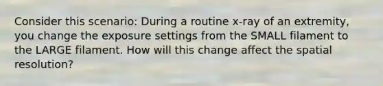 Consider this scenario: During a routine x-ray of an extremity, you change the exposure settings from the SMALL filament to the LARGE filament. How will this change affect the spatial resolution?