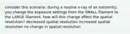 consider this scenario: during a routine x-ray of an extremity, you change the exposure settings from the SMALL filament to the LARGE filament. how will this change affect the spatial resolution? decreased spatial resolution increased spatial resolution no change in spatial resolution