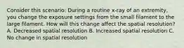 Consider this scenario: During a routine x-ray of an extremity, you change the exposure settings from the small filament to the large filament. How will this change affect the spatial resolution? A. Decreased spatial resolution B. Increased spatial resolution C. No change in spatial resolution