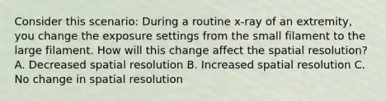 Consider this scenario: During a routine x-ray of an extremity, you change the exposure settings from the small filament to the large filament. How will this change affect the spatial resolution? A. Decreased spatial resolution B. Increased spatial resolution C. No change in spatial resolution