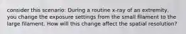 consider this scenario: During a routine x-ray of an extremity, you change the exposure settings from the small filament to the large filament. How will this change affect the spatial resolution?