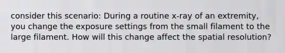 consider this scenario: During a routine x-ray of an extremity, you change the exposure settings from the small filament to the large filament. How will this change affect the spatial resolution?