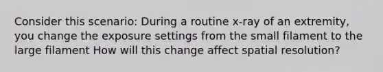 Consider this scenario: During a routine x-ray of an extremity, you change the exposure settings from the small filament to the large filament How will this change affect spatial resolution?