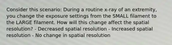 Consider this scenario: During a routine x-ray of an extremity, you change the exposure settings from the SMALL filament to the LARGE filament. How will this change affect the spatial resolution? - Decreased spatial resolution - Increased spatial resolution - No change in spatial resolution