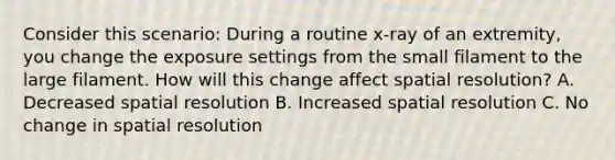 Consider this scenario: During a routine x-ray of an extremity, you change the exposure settings from the small filament to the large filament. How will this change affect spatial resolution? A. Decreased spatial resolution B. Increased spatial resolution C. No change in spatial resolution